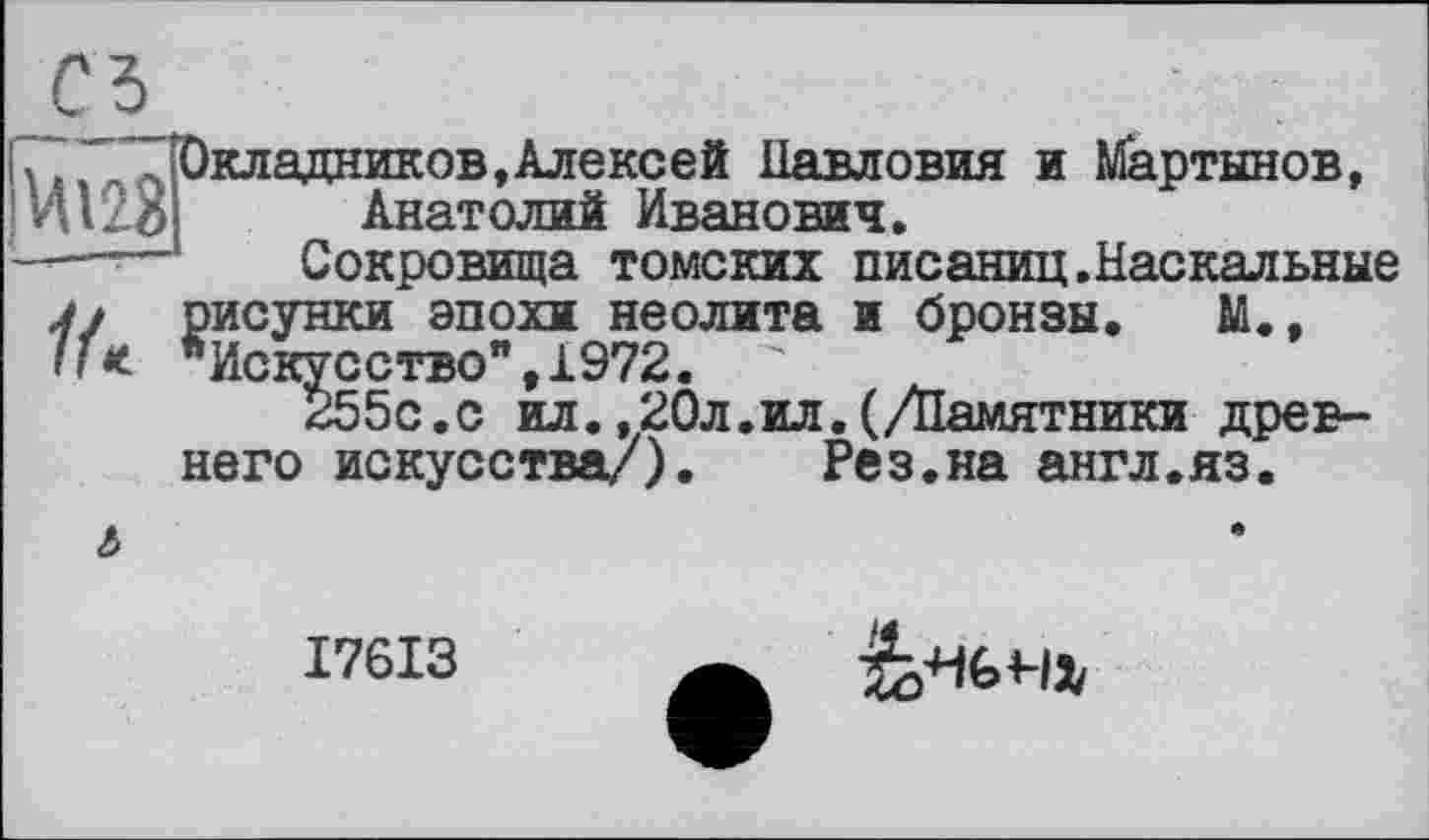 ﻿
кладников,Алексей Павловия и Мартынов, Анатолий Иванович.
Сокровища томских писаниц.Наскальные
j/ рисунки эпохи неолита и бронзы. М., "Искусство”,1972. "
255с.с ил.,20л.ил.(/Памятники древнего искусства/). Рез.на англ.яз.
&
I76I3
